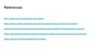 References
http://vertx.io/docs/guide-for-java-devs/
https://www.oreilly.com/ideas/reactive-programming-vs-reactive-systems
https://dzone.com/articles/understanding-reactor-pattern-thread-based-and-eve
https://developers.redhat.com/promotions/building-reactive-microservices-in-java/
https://github.com/claudioed/travel-helper
 