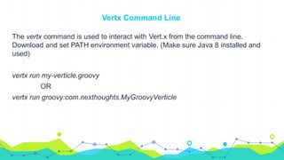 Vertx Command Line
The vertx command is used to interact with Vert.x from the command line.
Download and set PATH environment variable. (Make sure Java 8 installed and
used)
vertx run my-verticle.groovy
OR
vertx run groovy:com.nexthoughts.MyGroovyVerticle
 