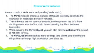 Create Vertx Instance
You can create a Vertx instance by calling Vertx.vertx().
1. The Vertx instance creates a number of threads internally to handle the
exchange of messages between verticles.
2. These threads are not daemon threads, so they prevent the JVM from
shutting down, event of the main thread creating the Vertx instance
terminates.
3. When creating the Vertx Object you can also provide options if the default
is not right for you.
4. The VertxOptions object has many settings and allows you to configure
things like clustering, high availability, pool sizes etc.
 
