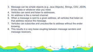 3. Message can be simple objects (e.g. Java Objects), Strings, CSV, JSON,
binary data or whatever else you need.
4. Verticles can send and listen to addresses.
5. An address is like a named channel.
6. When a message is sent to a given address, all verticles that listen on
that address receive the message.
7. Verticles can subscribe and unsubscribe to address without the ender
knowing.
8. This results in a very loose coupling between message senders and
message receivers.
 