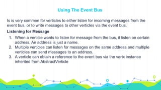 Using The Event Bus
Is is very common for verticles to either listen for incoming messages from the
event bus, or to write messages to other verticles via the event bus.
Listening for Message
1. When a verticle wants to listen for message from the bus, it listen on certain
address. An address is just a name.
2. Multiple verticles can listen for messages on the same address and multiple
verticles can send messages to an address.
3. A verticle can obtain a reference to the event bus via the vertx instance
inherited from AbstractVerticle
 