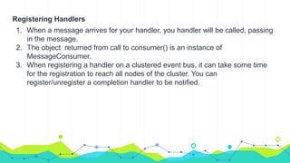 Registering Handlers
1. When a message arrives for your handler, you handler will be called, passing
in the message.
2. The object returned from call to consumer() is an instance of
MessageConsumer.
3. When registering a handler on a clustered event bus, it can take some time
for the registration to reach all nodes of the cluster. You can
register/unregister a completion handler to be notified.
 