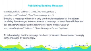 Publishing/Sending Message
eventBus.publish(“address”,”Send Some message here”)
eventBus.send(“address”,”Send Some message here”)
Sending a message will result in only one handler registered at the address
receiving the message. You can also send message on event bus with headers.
def options=[headers:[“some-header-key”:”some-header-value”]]
vertx.eventBus().send(“address”,”Some Message to be sent”,options)
To acknowledge that the message has been processed the consumer can reply
to the message by calling reply.
 