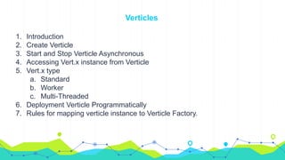 Verticles
1. Introduction
2. Create Verticle
3. Start and Stop Verticle Asynchronous
4. Accessing Vert.x instance from Verticle
5. Vert.x type
a. Standard
b. Worker
c. Multi-Threaded
6. Deployment Verticle Programmatically
7. Rules for mapping verticle instance to Verticle Factory.
 