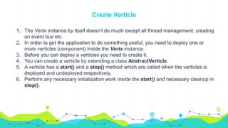 1. The Vertx instance by itself doesn’t do much except all thread management, creating
an event bus etc.
2. In order to get the application to do something useful, you need to deploy one or
more verticles (component) inside the Vertx instance.
3. Before you can deploy a verticles you need to create it.
4. You can create a verticle by extending a class AbstractVerticle.
5. A verticle has a start() and a stop() method which are called when the verticles is
deployed and undeployed respectively.
6. Perform any necessary initialization work inside the start() and necessary cleanup in
stop().
Create Verticle
 