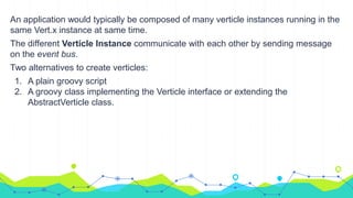 An application would typically be composed of many verticle instances running in the
same Vert.x instance at same time.
The different Verticle Instance communicate with each other by sending message
on the event bus.
Two alternatives to create verticles:
1. A plain groovy script
2. A groovy class implementing the Verticle interface or extending the
AbstractVerticle class.
 