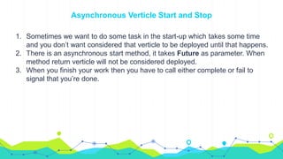 Asynchronous Verticle Start and Stop
1. Sometimes we want to do some task in the start-up which takes some time
and you don’t want considered that verticle to be deployed until that happens.
2. There is an asynchronous start method, it takes Future as parameter. When
method return verticle will not be considered deployed.
3. When you finish your work then you have to call either complete or fail to
signal that you’re done.
 