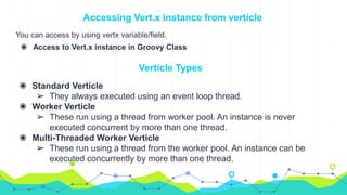 Accessing Vert.x instance from verticle
You can access by using vertx variable/field.
◉ Access to Vert.x instance in Groovy Class
Verticle Types
◉ Standard Verticle
➢ They always executed using an event loop thread.
◉ Worker Verticle
➢ These run using a thread from worker pool. An instance is never
executed concurrent by more than one thread.
◉ Multi-Threaded Worker Verticle
➢ These run using a thread from the worker pool. An instance can be
executed concurrently by more than one thread.
 