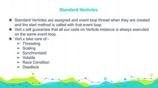 Standard Verticles
◉ Standard Verticles are assigned and event loop thread when they are created
and the start method is called with that event loop.
◉ Vert.x will guarantee that all our code on Verticle instance is always executed
on the same event loop.
◉ Vert.x take care of:-
➢ Threading
➢ Scaling
➢ Synchronized
➢ Volatile
➢ Race Condition
➢ Deadlock
 