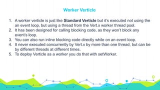 Worker Verticle
1. A worker verticle is just like Standard Verticle but it’s executed not using the
an event loop, but using a thread from the Vert.x worker thread pool.
2. It has been designed for calling blocking code, as they won’t block any
event’s loop.
3. You can also run inline blocking code directly while on an event loop.
4. It never executed concurrently by Vert.x by more than one thread, but can be
by different threads at different times.
5. To deploy Verticle as a worker you do that with setWorker.
 