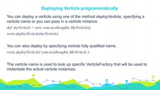 Deploying Verticle programmatically
You can deploy a verticle using one of the method deployVerticle, specifying a
verticle name or you can pass in a verticle instance.
def myVerticle = new com.nexthoughts.MyVerticle()
vertx.deployVerticle(myVerticle)
You can also deploy by specifying verticle fully qualified name.
vertx.deployVerticle(‘com.nexthoughts.MyVerticle’)
The verticle name is used to look up specific VerticleFactory that will be used to
instantiate the actual verticle instances.
 