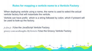 Rules for mapping a verticle name to a Verticle Factory
When deploying verticle using a name, the name is used to select the actual
verticle factory that will instantiate the verticle.
Verticle can have prefix which is a string followed by colon, which if present will
be used to look-up the factory.
js:foo.js //Use the JavaScript Verticle Factory.
groovy:com.nexthoughts.MyVerticle //Use the Groovy Verticle Factory
 