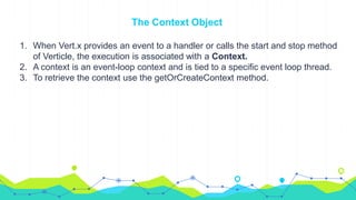 The Context Object
1. When Vert.x provides an event to a handler or calls the start and stop method
of Verticle, the execution is associated with a Context.
2. A context is an event-loop context and is tied to a specific event loop thread.
3. To retrieve the context use the getOrCreateContext method.
 