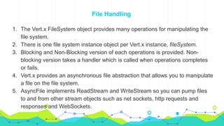 File Handling
1. The Vert.x FileSystem object provides many operations for manipulating the
file system.
2. There is one file system instance object per Vert.x instance, fileSystem.
3. Blocking and Non-Blocking version of each operations is provided. Non-
blocking version takes a handler which is called when operations completes
or fails.
4. Vert.x provides an asynchronous file abstraction that allows you to manipulate
a file on the file system.
5. AsyncFile implements ReadStream and WriteStream so you can pump files
to and from other stream objects such as net sockets, http requests and
responses and WebSockets.
 