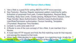 HTTP Server (Vert.x Web)
1. Vert.x Web is a great fit for writing RESTful HTTP micro-services.
2. Key Features:- Routing, Regular expression pattern matching for paths,
Extraction of parameter from path, Content Negotiation, Request Body
Handling, Body Size Limits, Cookie parsing, Multipart Form, Session, Error
Page Handler, Basic Authentication, Redirect based Authentication,
User/Role/Permission authorisation, Favicon handling, Templates
(Thymeleaf, Response Time Handler)
3. compile 'io.vertx:vertx-web:3.5.0'
4. A Router is one of the core concept of Ver.x Web. It can maintain 0 to n
Routes.
5. A router take HTTP request and finds the first matching route for that request,
and passes the request to that route.
6. When Vert.x Web decides to route a request to a matching route, it calls the
handler of the route passing in an instance of RoutingContext.
 