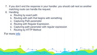 7. If you don’t end the response in your handler, you should call next so another
matching route can handle the request.
8. Handling
a. Routing by exact path
b. Routing with path that begins with something
c. Capturing Path parameter
d. Routing with Regular Expression.
e. Capturing path parameter with regular expression
f. Routing by HTTP Method
For more info
 