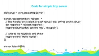 Code for simple http server
def server = vertx.createHttpServer()
server.requestHandler({ request ->
// This handler gets called for each request that arrives on the server
def response = request.response()
response.putHeader("content-type", "text/plain")
// Write to the response and end it
response.end("Hello World!")
})
server.listen(8080)
 