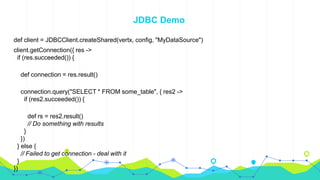 JDBC Demo
def client = JDBCClient.createShared(vertx, config, "MyDataSource")
client.getConnection({ res ->
if (res.succeeded()) {
def connection = res.result()
connection.query("SELECT * FROM some_table", { res2 ->
if (res2.succeeded()) {
def rs = res2.result()
// Do something with results
}
})
} else {
// Failed to get connection - deal with it
}
})
 