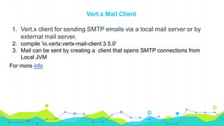 Vert.x Mail Client
1. Vert.x client for sending SMTP emails via a local mail server or by
external mail server.
2. compile 'io.vertx:vertx-mail-client:3.5.0'
3. Mail can be sent by creating a client that opens SMTP connections from
Local JVM
For more info
 