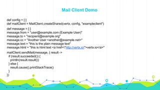 Mail Client Demo
def config = [:]
def mailClient = MailClient.createShared(vertx, config, "exampleclient")
def message = [:]
message.from = "user@example.com (Example User)"
message.to = "recipient@example.org"
message.cc = "Another User <another@example.net>"
message.text = "this is the plain message text"
message.html = "this is html text <a href="http://vertx.io">vertx.io</a>"
mailClient.sendMail(message, { result ->
if (result.succeeded()) {
println(result.result())
} else {
result.cause().printStackTrace()
}
})
 