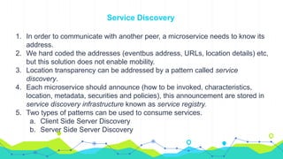 Service Discovery
1. In order to communicate with another peer, a microservice needs to know its
address.
2. We hard coded the addresses (eventbus address, URLs, location details) etc,
but this solution does not enable mobility.
3. Location transparency can be addressed by a pattern called service
discovery.
4. Each microservice should announce (how to be invoked, characteristics,
location, metadata, securities and policies), this announcement are stored in
service discovery infrastructure known as service registry.
5. Two types of patterns can be used to consume services.
a. Client Side Server Discovery
b. Server Side Server Discovery
 