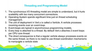 Threading and Programming Model
1. The synchronous I/O threading model are simple to understand, but it hurts
scalability with too many concurrent connections.
2. Operating System spends significant time just on thread scheduling
management.
3. The unit of deployment in Vert.x is called a Verticle. A verticle processes
incoming events over an event-loop.
4. Event-loops are typical in asynchronous programming models.
5. Every loop is attached to a thread. By default Vert.x attaches 2 event loops
per CPU core thread.
6. The direct consequence is that a regular verticle always processes events on
the same thread, so there is no need to use thread coordination mechanisms
to manipulate a verticle state
 