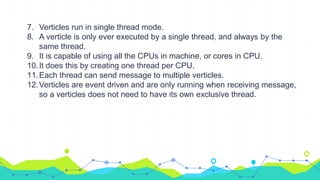 7. Verticles run in single thread mode.
8. A verticle is only ever executed by a single thread, and always by the
same thread.
9. It is capable of using all the CPUs in machine, or cores in CPU.
10.It does this by creating one thread per CPU.
11.Each thread can send message to multiple verticles.
12.Verticles are event driven and are only running when receiving message,
so a verticles does not need to have its own exclusive thread.
 