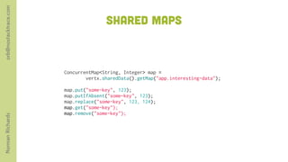 orb@nostacktrace.com

                                      SHARED MAPs



                       ConcurrentMap<String, Integer> map =
                               vertx.sharedData().getMap("app.interesting-data");
                        
                       map.put("some-key", 123);
                       map.putIfAbsent("some-key", 123);
                       map.replace("some-key", 123, 124);
                       map.get("some-key");
                       map.remove("some-key"); 
Norman Richards
 