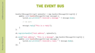 orb@nostacktrace.com

                                              The event bus
                       Handler<Message<String>> myHandler = new Handler<Message<String>>() {
                           public void handle(Message<String> message) {
                               System.out.println("I received a message " + message.body);
                        
                               // do work

                               message.reply("This is a reply");
                           }
                       };
                        
                       eb.registerHandler("test.address", myHandler);
                        
                       eb.send("test.address", "This is a message", new Handler<Message<String>>() {
Norman Richards




                           public void handle(Message<String> message) {
                               System.out.println("I received a reply " + message.body);
                           }
                       });
 