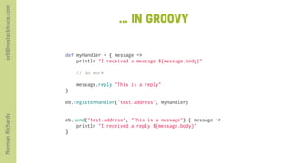 orb@nostacktrace.com

                                          ... in groovy

                       def myHandler = { message ->
                           println "I received a message ${message.body}"

                           // do work

                           message.reply "This is a reply"
                       }
                        
                       eb.registerHandler("test.address", myHandler)

                        
Norman Richards




                       eb.send("test.address", "This is a message") { message ->
                           println "I received a reply ${message.body}"
                       }
 