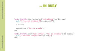 orb@nostacktrace.com

                                                    ... in ruby


                       Vertx::EventBus.registerHandler('test.address') do |message|
                         puts("I received a message #{message.body}")
                        
                         # do work
                        
                         message.reply('This is a reply')
                       end
                        
                       Vertx::EventBus.send('test.address', 'This is a message') do |message|
                         puts("I received a reply #{message.body}")
Norman Richards




                       end
 