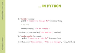 orb@nostacktrace.com

                                              ... in python


                       def handler(message):
                           print "I received a message %s" % message.body
                        
                           # do work

                           message.reply('This is a reply')
                        
                       EventBus.registerHandler('test.address', handler)
                        
                       def reply_handler(message):
Norman Richards




                            print "I received a reply %s" % message.body

                       EventBus.send('test.address', 'This is a message', reply_handler)
 