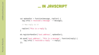 orb@nostacktrace.com

                                          ... in javscript

                       var myHandler = function(message, replier) {
                          log.info('I received a message ' + message);
                         
                          // Now reply to it
                        
                          replier('This is a reply');
                       }
                        
                       eb.registerHandler('test.address', myHandler);
                        
                       eb.send('test.address', 'This is a message', function(reply) {
Norman Richards




                            log.info('I received a reply ' + reply);
                       });
 