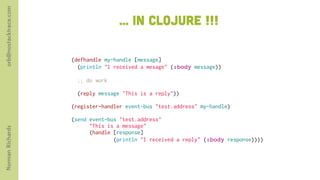 orb@nostacktrace.com

                                      ... in clojure !!!

                       (defhandle my-handle [message]
                         (println "I received a mesage" (:body message))

                        ;; do work

                        (reply message "This is a reply"))
                        
                       (register-handler event-bus "test.address" my-handle)
                        
                       (send event-bus "test.address"
                             "This is a message"
Norman Richards




                             (handle [response]
                                     (println "I received a reply" (:body response))))
 