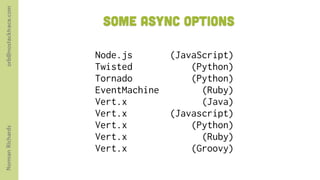 orb@nostacktrace.com

                        Some Async options

                       Node.js        (JavaScript)
                       Twisted            (Python)
                       Tornado            (Python)
                       EventMachine         (Ruby)
                       Vert.x               (Java)
                       Vert.x         (Javascript)
                       Vert.x             (Python)
Norman Richards




                       Vert.x               (Ruby)
                       Vert.x             (Groovy)
 