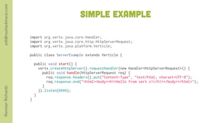 orb@nostacktrace.com

                                               simple Example

                       import org.vertx.java.core.Handler;
                       import org.vertx.java.core.http.HttpServerRequest;
                       import org.vertx.java.platform.Verticle;

                       public class ServerExample extends Verticle {

                         public void start() {
                           vertx.createHttpServer().requestHandler(new Handler<HttpServerRequest>() {
                             public void handle(HttpServerRequest req) {
                               req.response.headers().put("Content-Type", "text/html; charset=UTF-8");
                               req.response.end("<html><body><h1>Hello from vert.x!</h1></body></html>");
                             }
Norman Richards




                           }).listen(8080);
                         }
                       }
 