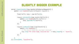 orb@nostacktrace.com

                                     slightly bigger Example
                       server.requestHandler(new Handler<HttpServerRequest>() {
                           public void handle(HttpServerRequest request) {
                        
                               final Buffer body = new Buffer(0);
                        
                               request.dataHandler(new Handler<Buffer>() {
                                   public void handle(Buffer buffer) {
                                       body.appendBuffer(buffer);
                                   }
                               });

                               request.endHandler(new SimpleHandler() {
                                   public void handle() {
                                     // The entire body has now been received
Norman Richards




                                     log.info("The total body received was " + body.length() + " bytes");
                                   }
                               });
                        
                           }
                       }).listen(8080, "localhost");
 