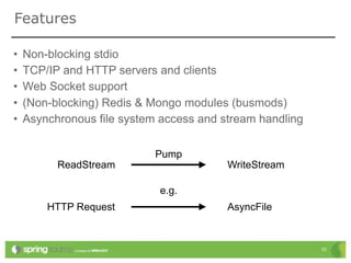 Features

•   Non-blocking stdio
•   TCP/IP and HTTP servers and clients
•   Web Socket support
•   (Non-blocking) Redis & Mongo modules (busmods)
•   Asynchronous file system access and stream handling

                            Pump
          ReadStream                     WriteStream

                            e.g.
        HTTP Request                     AsyncFile


                                                          10
 