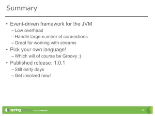 Summary

• Event-driven framework for the JVM
  – Low overhead
  – Handle large number of connections
  – Great for working with streams
• Pick your own language!
  – Which will of course be Groovy ;)
• Published release: 1.0.1
  – Still early days
  – Get involved now!




                                         24
 