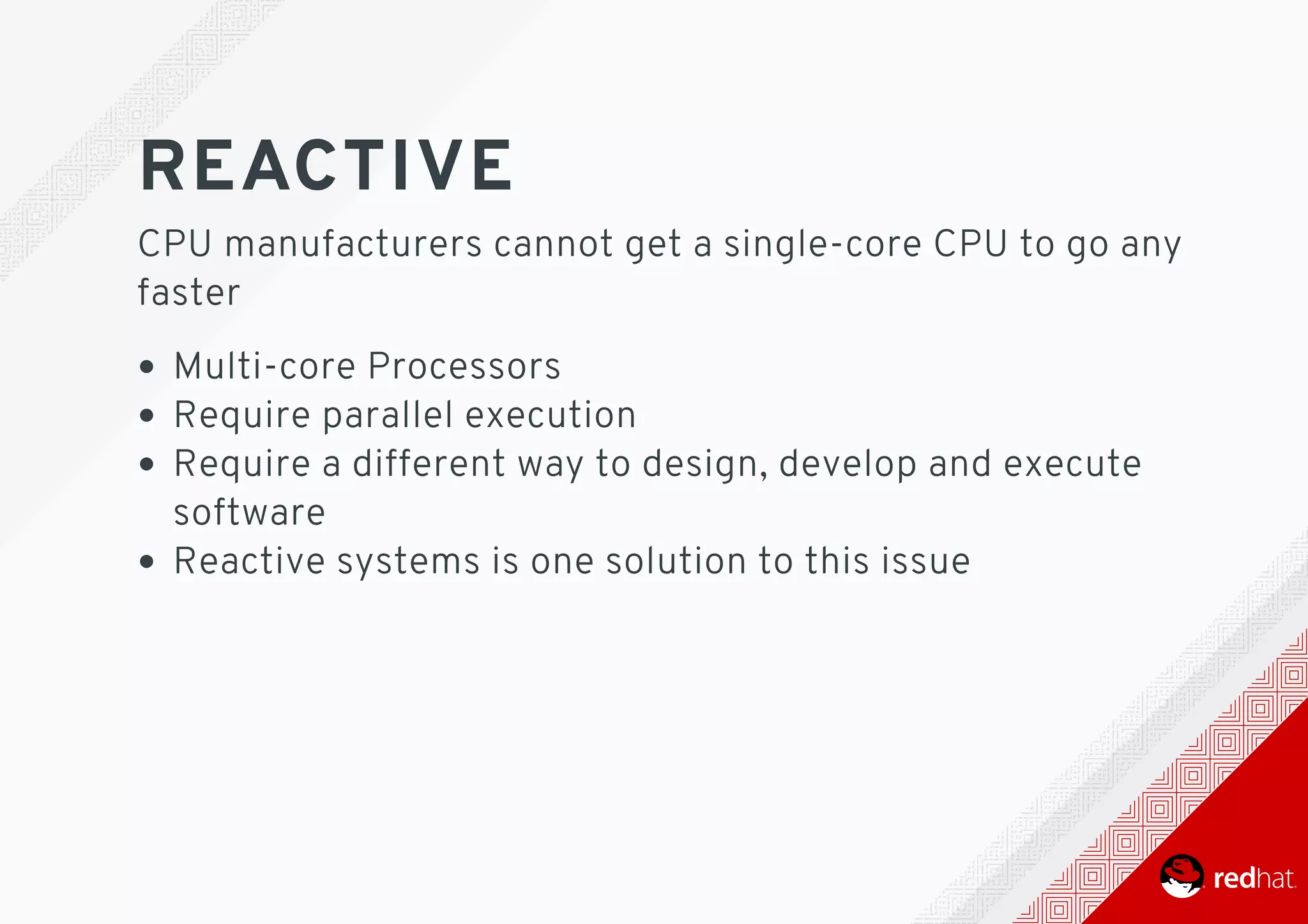 REACTIVE
CPU	manufacturers	cannot	get	a	single-core	CPU	to	go	any
faster
Multi-core	Processors
Require	parallel	execution
Require	a	different	way	to	design,	develop	and	execute
software
Reactive	systems	is	one	solution	to	this	issue
 