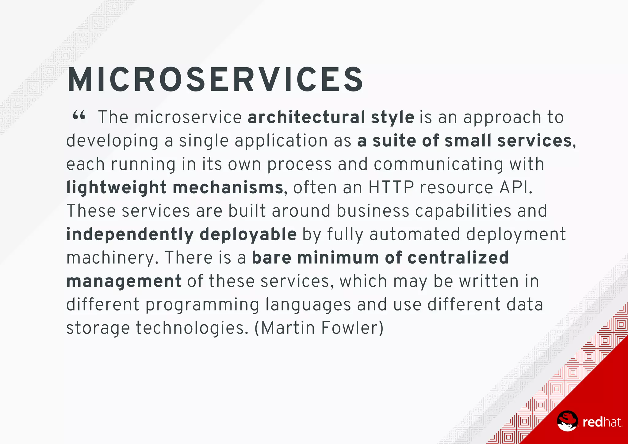 MICROSERVICES
“ 	The	microservice	architectural	style	is	an	approach	to
developing	a	single	application	as	a	suite	of	small	services,
each	running	in	its	own	process	and	communicating	with
lightweight	mechanisms,	often	an	HTTP	resource	API.
These	services	are	built	around	business	capabilities	and
independently	deployable	by	fully	automated	deployment
machinery.	There	is	a	bare	minimum	of	centralized
management	of	these	services,	which	may	be	written	in
different	programming	languages	and	use	different	data
storage	technologies.	(Martin	Fowler)
 