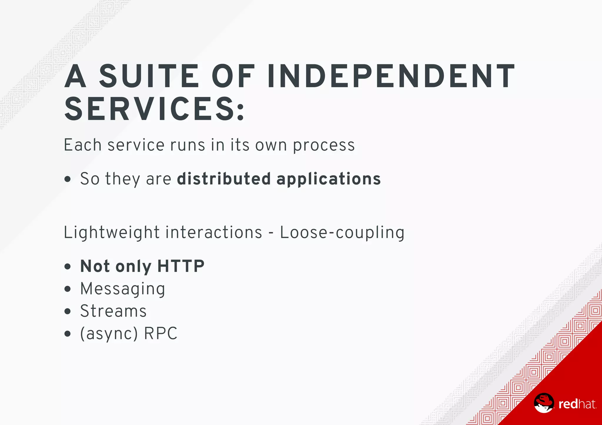 A	SUITE	OF	INDEPENDENT
SERVICES:
Each	service	runs	in	its	own	process
So	they	are	distributed	applications 	
Lightweight	interactions	-	Loose-coupling
Not	only	HTTP
Messaging
Streams
(async)	RPC
 