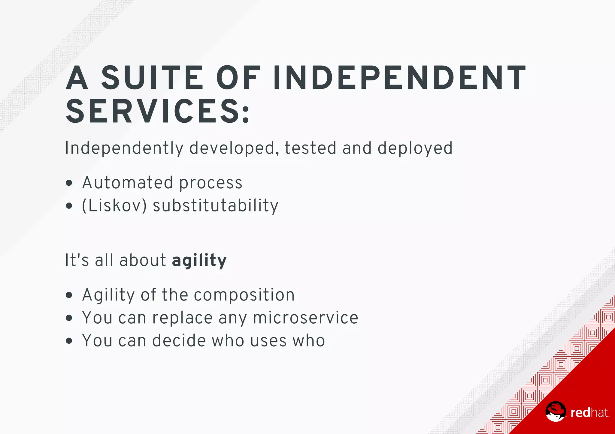 A	SUITE	OF	INDEPENDENT
SERVICES:
Independently	developed,	tested	and	deployed
Automated	process
(Liskov)	substitutability 	
It's	all	about	agility
Agility	of	the	composition
You	can	replace	any	microservice
You	can	decide	who	uses	who
 