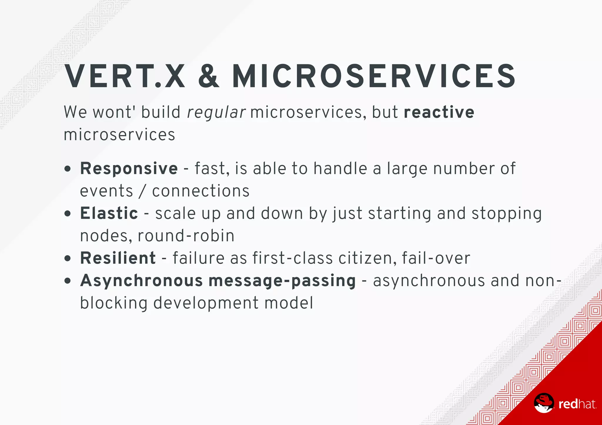 VERT.X	&	MICROSERVICES
We	wont'	build	regular	microservices,	but	reactive
microservices
Responsive	-	fast,	is	able	to	handle	a	large	number	of
events	/	connections
Elastic	-	scale	up	and	down	by	just	starting	and	stopping
nodes,	round-robin
Resilient	-	failure	as	ﬁrst-class	citizen,	fail-over
Asynchronous	message-passing	-	asynchronous	and	non-
blocking	development	model
 