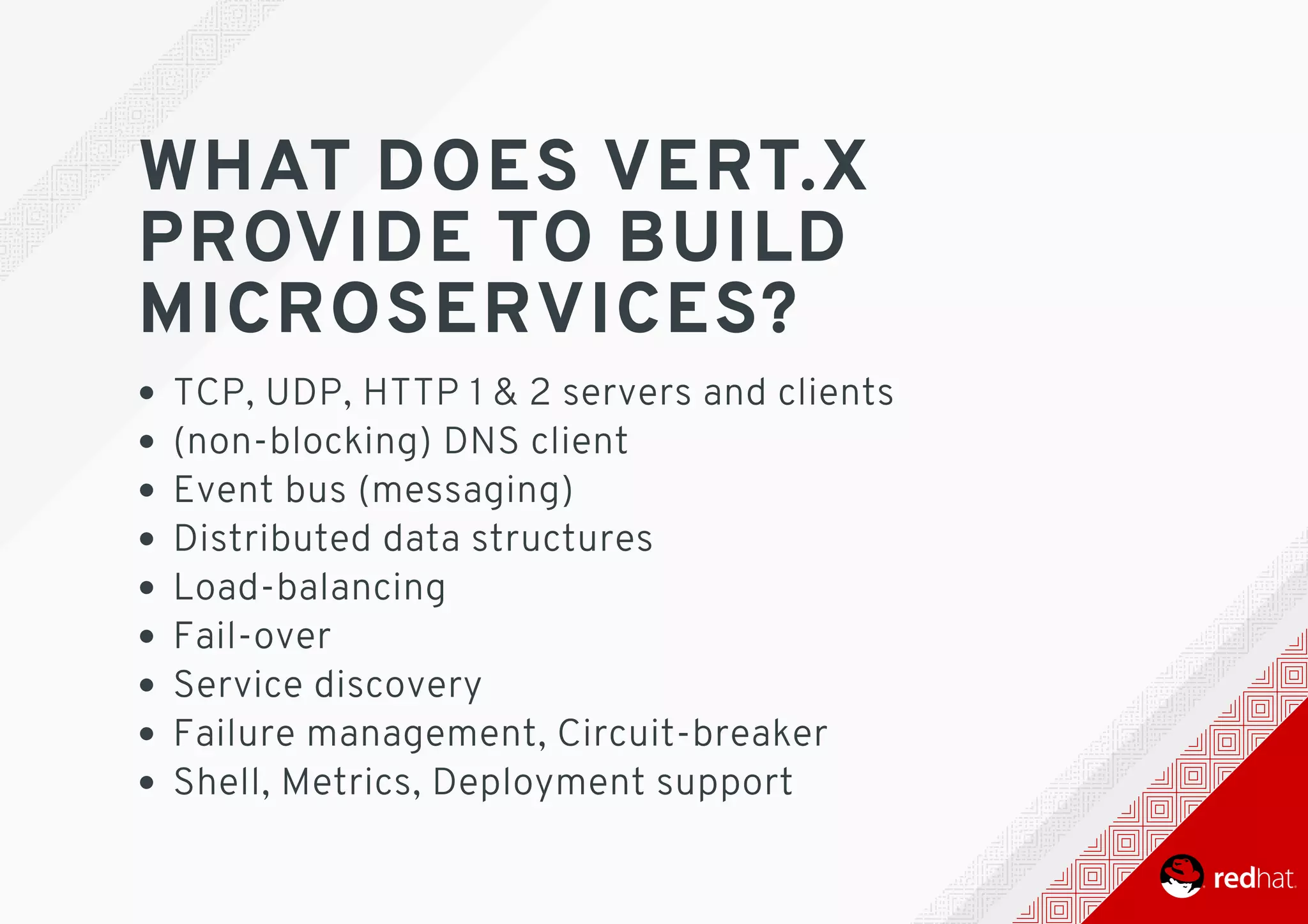 WHAT	DOES	VERT.X
PROVIDE	TO	BUILD
MICROSERVICES?
TCP,	UDP,	HTTP	1	&	2	servers	and	clients
(non-blocking)	DNS	client
Event	bus	(messaging)
Distributed	data	structures
Load-balancing
Fail-over
Service	discovery
Failure	management,	Circuit-breaker
Shell,	Metrics,	Deployment	support
 