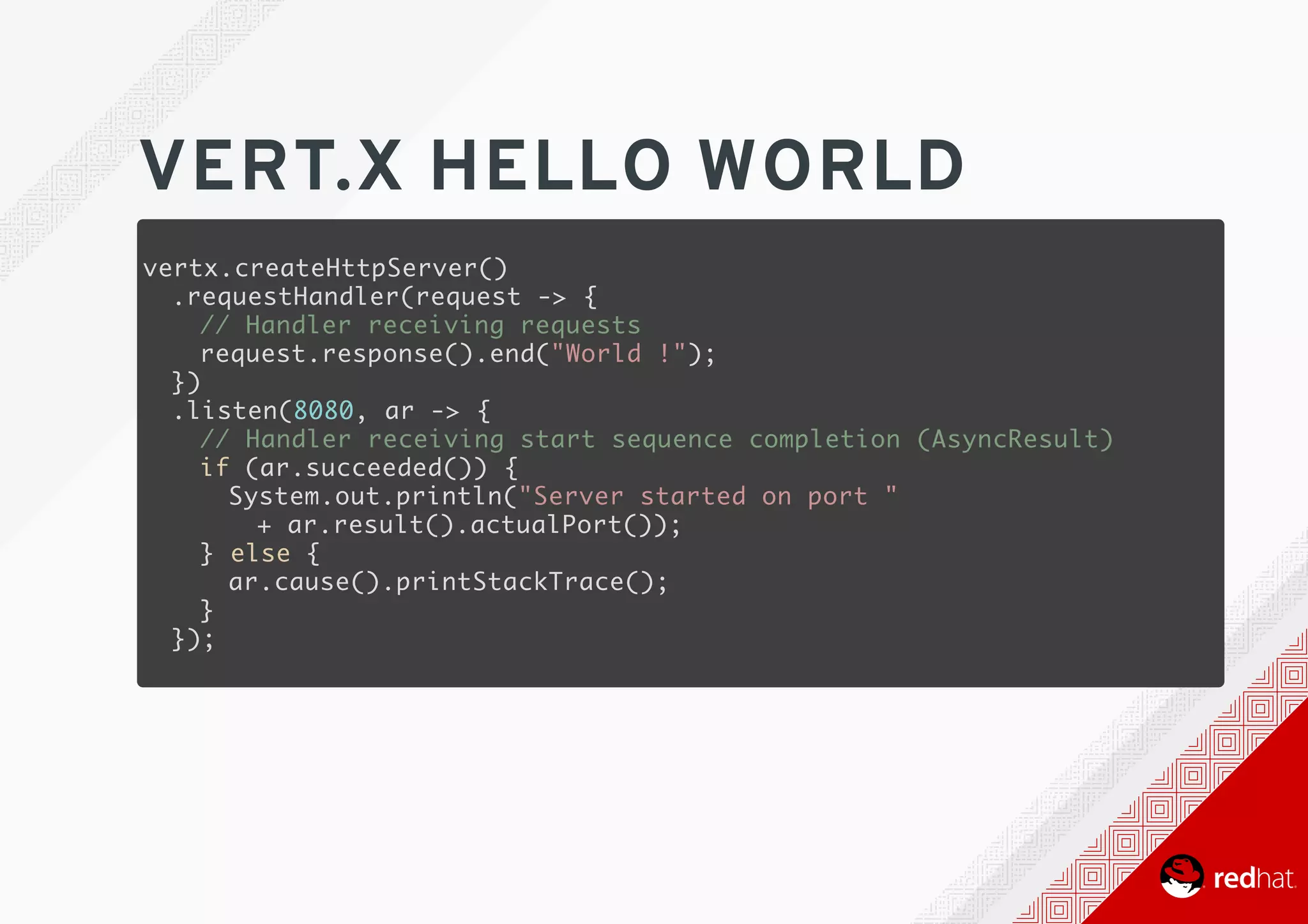 VERT.X	HELLO	WORLD
vertx.createHttpServer()
.requestHandler(request -> {
// Handler receiving requests
request.response().end("World !");
})
.listen(8080, ar -> {
// Handler receiving start sequence completion (AsyncResult)
if (ar.succeeded()) {
System.out.println("Server started on port "
+ ar.result().actualPort());
} else {
ar.cause().printStackTrace();
}
});
 