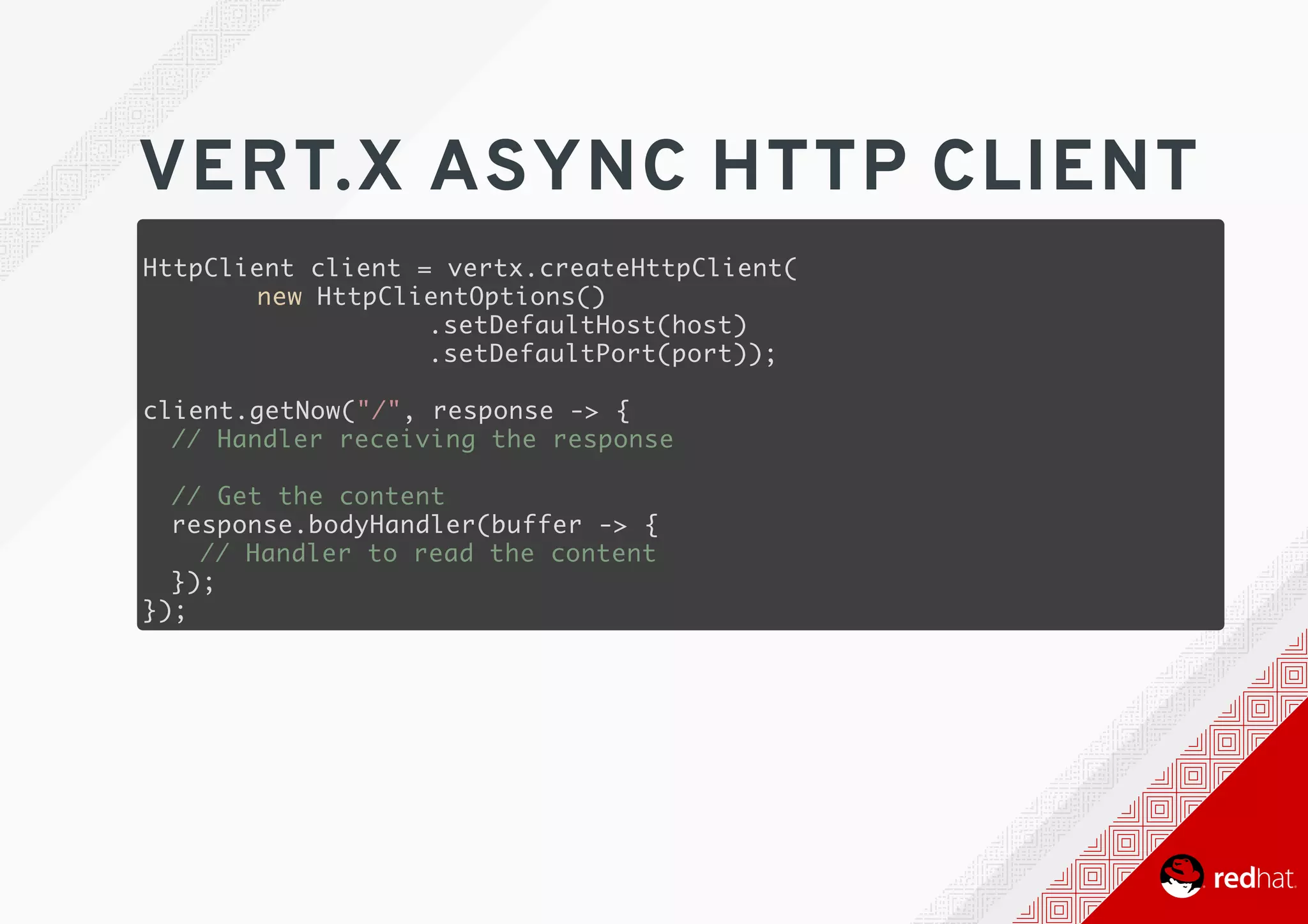 VERT.X	ASYNC	HTTP	CLIENT
HttpClient client = vertx.createHttpClient(
new HttpClientOptions()
.setDefaultHost(host)
.setDefaultPort(port));
client.getNow("/", response -> {
// Handler receiving the response
// Get the content
response.bodyHandler(buffer -> {
// Handler to read the content
});
});
 