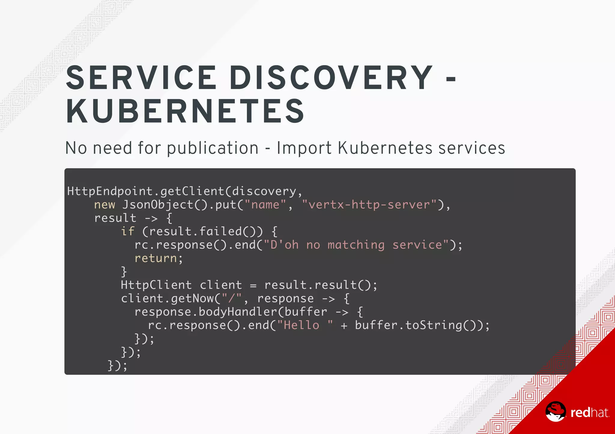 SERVICE	DISCOVERY	-
KUBERNETES
No	need	for	publication	-	Import	Kubernetes	services
HttpEndpoint.getClient(discovery,
new JsonObject().put("name", "vertx-http-server"),
result -> {
if (result.failed()) {
rc.response().end("D'oh no matching service");
return;
}
HttpClient client = result.result();
client.getNow("/", response -> {
response.bodyHandler(buffer -> {
rc.response().end("Hello " + buffer.toString());
});
});
});
 