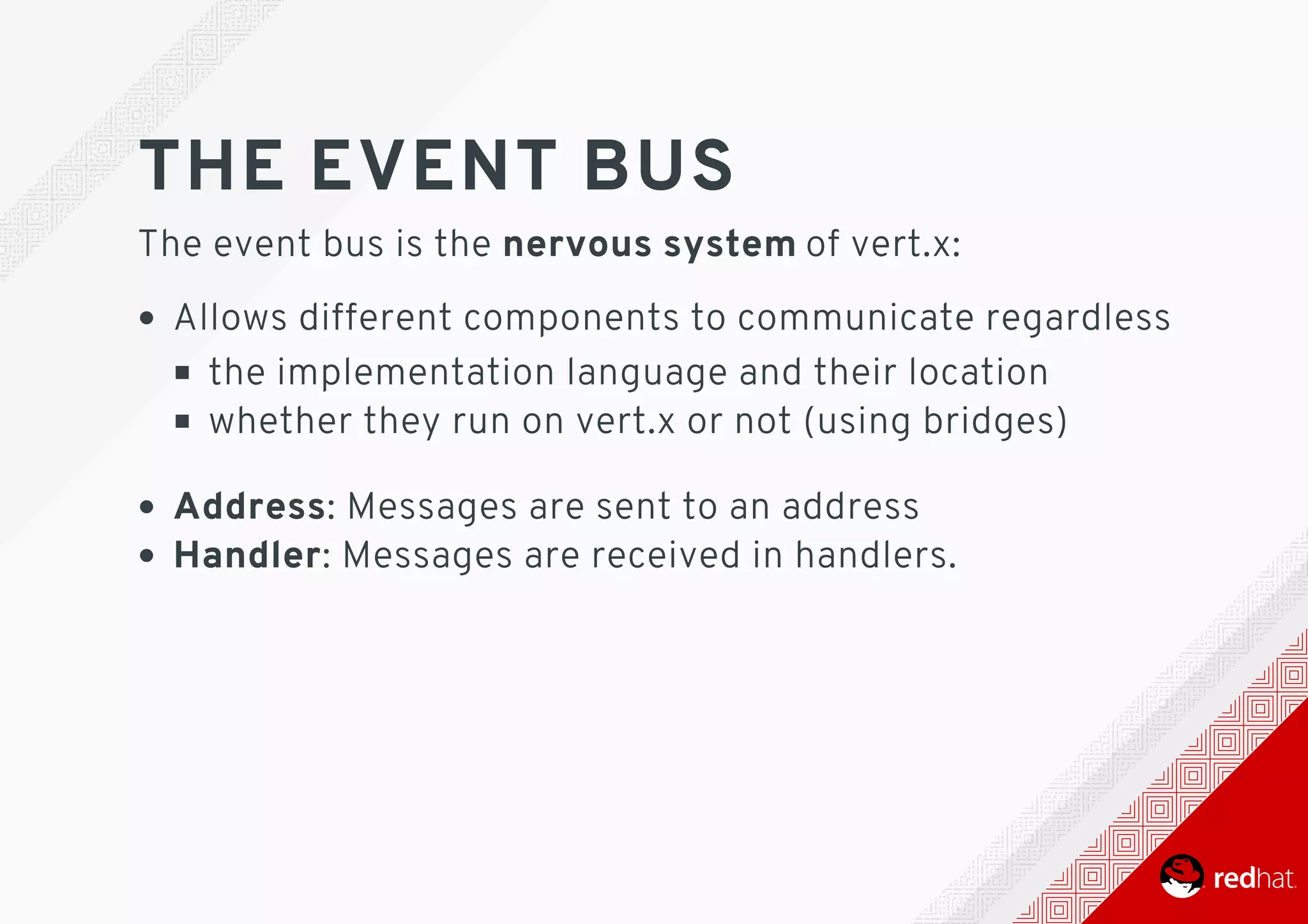 THE	EVENT	BUS
The	event	bus	is	the	nervous	system	of	vert.x:
Allows	different	components	to	communicate	regardless
the	implementation	language	and	their	location
whether	they	run	on	vert.x	or	not	(using	bridges)
Address:	Messages	are	sent	to	an	address
Handler:	Messages	are	received	in	handlers.
 
