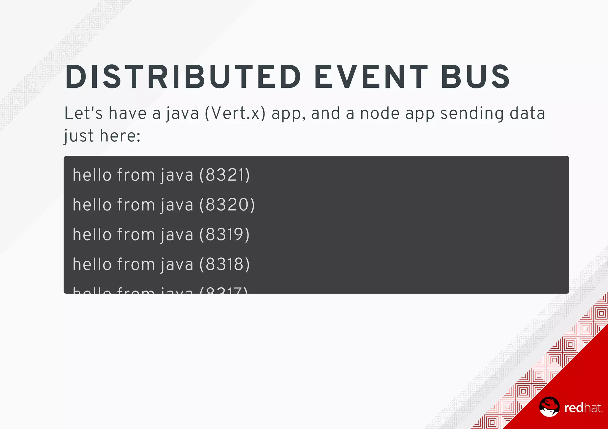 DISTRIBUTED	EVENT	BUS
Let's	have	a	java	(Vert.x)	app,	and	a	node	app	sending	data
just	here:
hello	from	java	(8321)
hello	from	java	(8320)
hello	from	java	(8319)
hello	from	java	(8318)
hello	from	java	(8317)
hello	from	java	(8316)
hello	from	java	(8315)
hello	from	java	(8314)
hello	from	java	(8313)
 